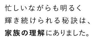 忙しいながらも明るく輝き続けられる秘訣は、家族の理解にありました。