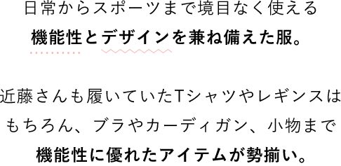 日常からスポーツまで境目なく使える機能性とデザインを兼ね備えた服。近藤さんも履いていたTシャツやレギンスはもちろん、ブラやカーディガン、小物まで機能性に優れたアイテムが勢揃い。
