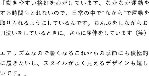 「動きやすい格好を心がけています。なかなか運動をする時間もとれないので、日常の中で“ながら”で運動を取り入れるようにしているんです。おんぶをしながらお皿洗いをしているときに、さらに屈伸をしています（笑） エアリズムなので暑くなるこれからの季節にも積極的に履きたいし、スタイルがよく見えるデザインも嬉しいです。」