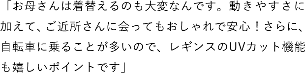 「お母さんは着替えるのも大変なんです。動きやすさに加えて、ご近所さんに会ってもおしゃれで安心！さらに、自転車に乗ることが多いので、レギンスのUVカット機能も嬉しいポイントです」