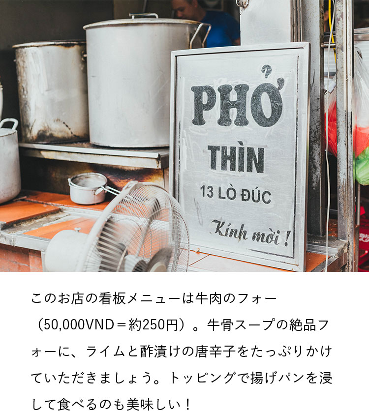 このお店の看板メニューは牛肉のフォー（50,000VND＝約250円）。牛骨スープの絶品フォーに、ライムと酢漬けの唐辛子をたっぷりかけていただきましょう。トッピングで揚げパンを浸して食べるのも美味しい！