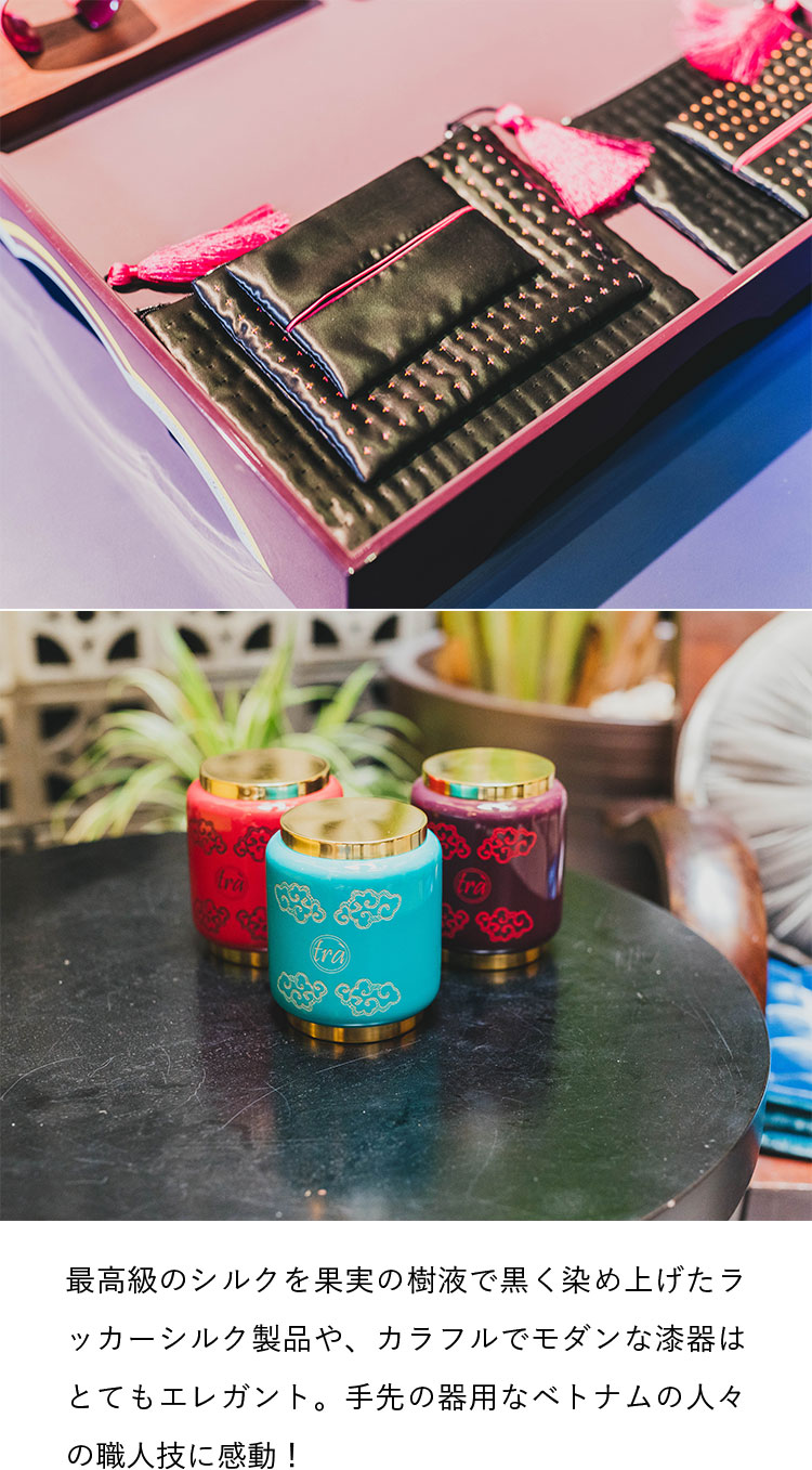 最高級のシルクを果実の樹液で黒く染め上げたラッカーシルク製品や、カラフルでモダンな漆器はとてもエレガント。手先の器用なベトナムの人々の職人技に感動！