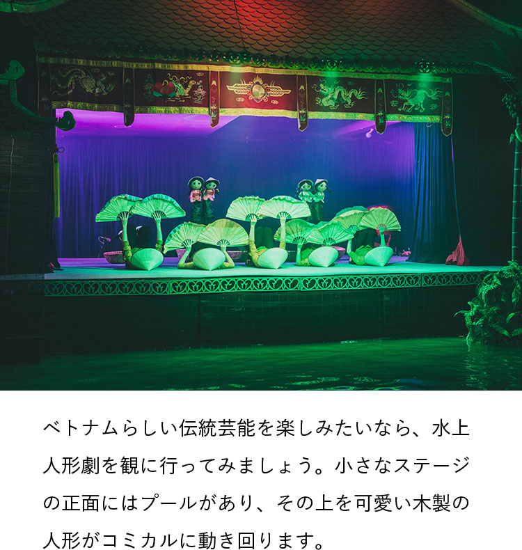 ベトナムらしい伝統芸能を楽しみたいなら、水上人形劇を観に行ってみましょう。小さなステージの正面にはプールがあり、その上を可愛い木製の人形がコミカルに動き回ります。
