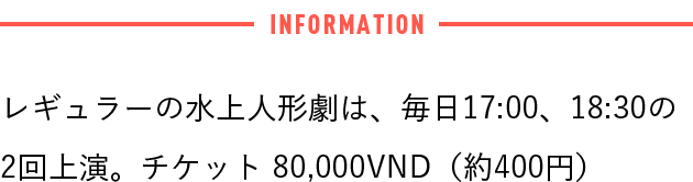 レギュラーの水上人形劇は、毎日17:00、18:30の2回上演。チケット80,000VND（約400円）。