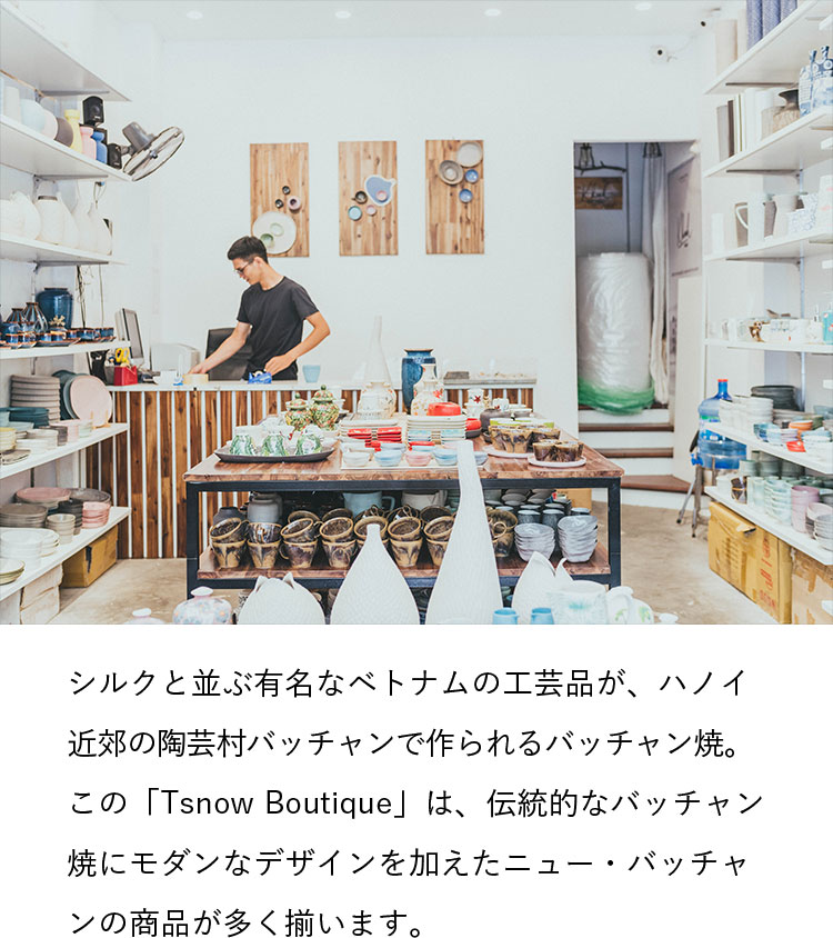 シルクと並ぶ有名なベトナムの工芸品が、ハノイ近郊の陶芸村バッチャンで作られるバッチャン焼。この「Tsnow Boutique」は、伝統的なバッチャン焼にモダンなデザインを加えたニュー・バッチャンの商品が多く揃います。