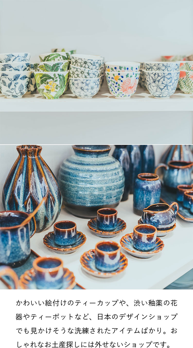 かわいい絵付けのティーカップや、渋い釉薬の花器やティーポットなど、日本のデザインショップでも見かけそうな洗練されたアイテムばかり。おしゃれなお土産探しには外せないショップです。
