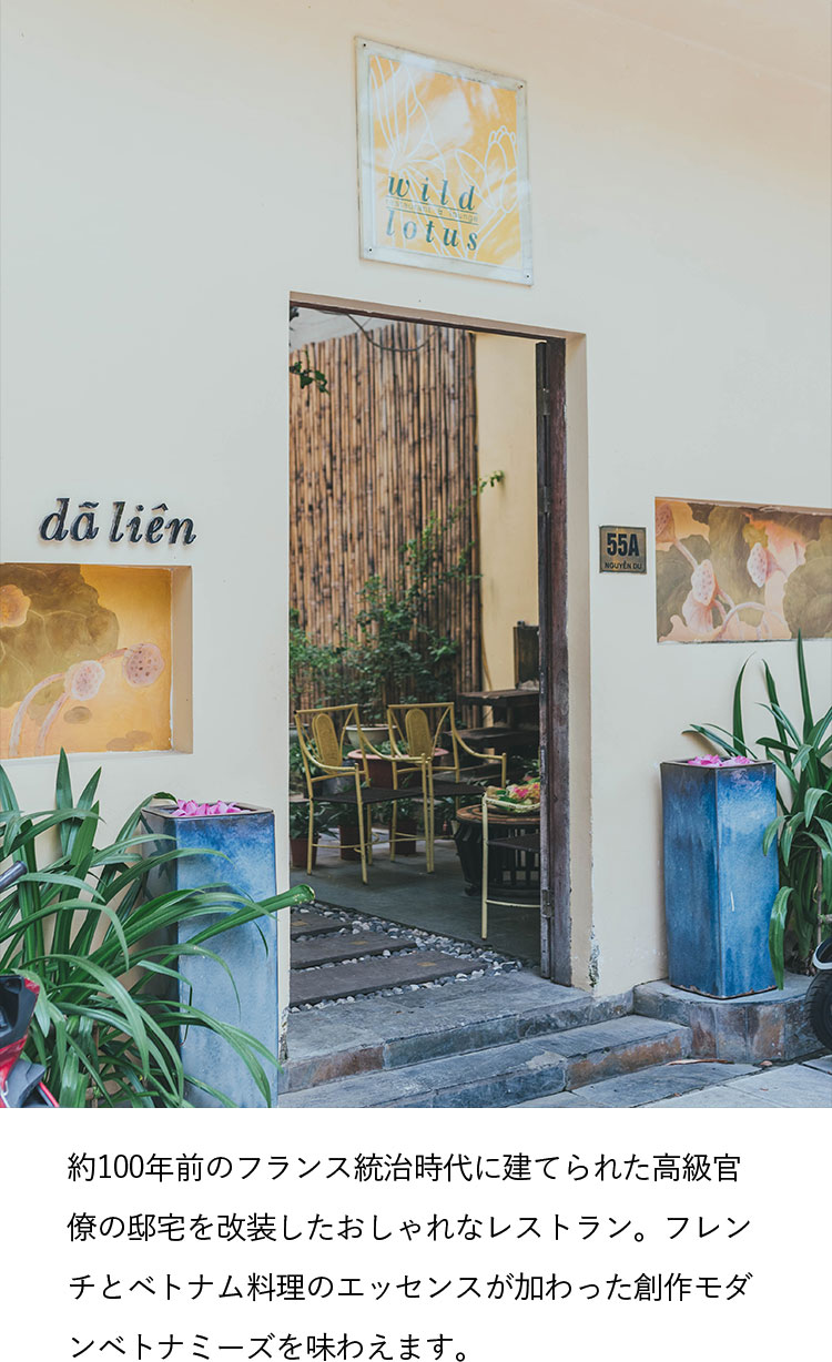 約100年前のフランス統治時代に建てられた高級官僚の邸宅を改装したおしゃれなレストラン。フレンチとベトナム料理のエッセンスが加わった創作モダンベトナミーズを味わえます。