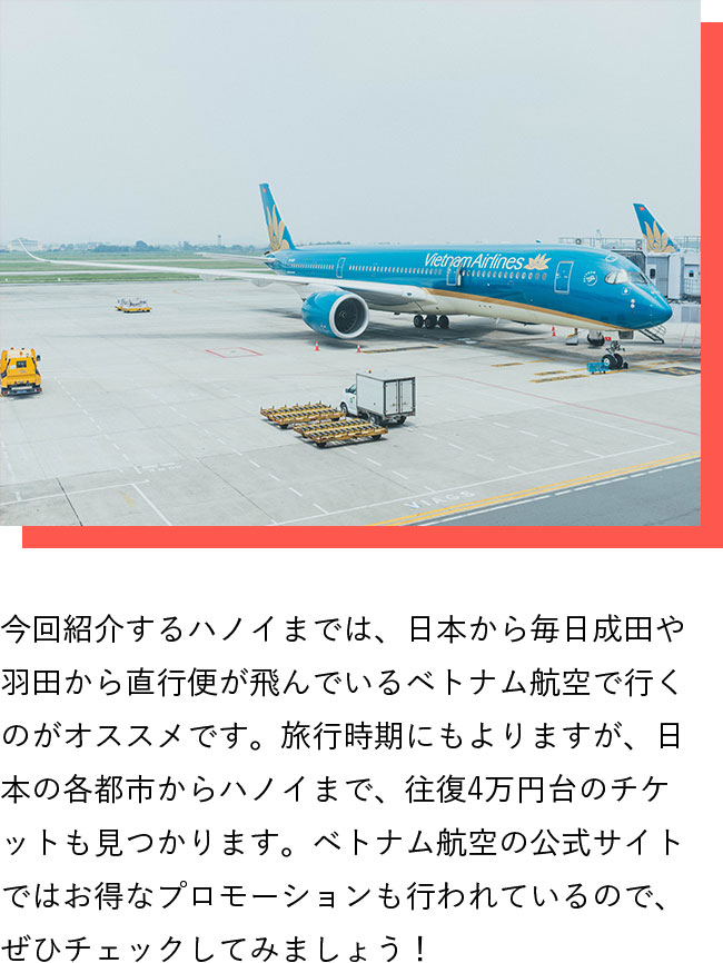 今回紹介するハノイまでは、日本から毎日成田や羽田から直行便が飛んでいるベトナム航空で行くのがオススメです。旅行時期にもよりますが、日本の各都市からハノイまで、往復4万円台のチケットも見つかります。ベトナム航空の公式サイトではお得なプロモーションも行われているので、ぜひチェックしてみましょう！