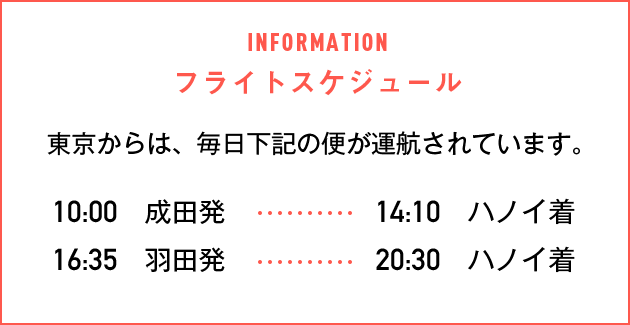 フライトスケジュール東京からは、毎日下記の便が運航されています。10:00成田発→14:10ハノイ着 16:35羽田発→20:30ハノイ着
