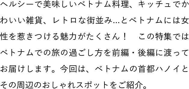 ヘルシーで美味しいベトナム料理、キッチュでかわいい雑貨、レトロな街並み...とベトナムには女性を惹きつける魅力がたくさん！　この特集ではベトナムでの旅の過ごし方を前編・後編に渡ってお届けします。今回は、ベトナムの首都ハノイとその周辺のおしゃれスポットをご紹介。