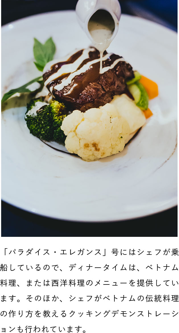 「パラダイス・エレガンス」号にはシェフが乗船しているので、ディナータイムは、ベトナム料理、または西洋料理のメニューを提供しています。そのほか、シェフがベトナムの伝統料理の作り方を教えるクッキングデモンストレーションも行われています。