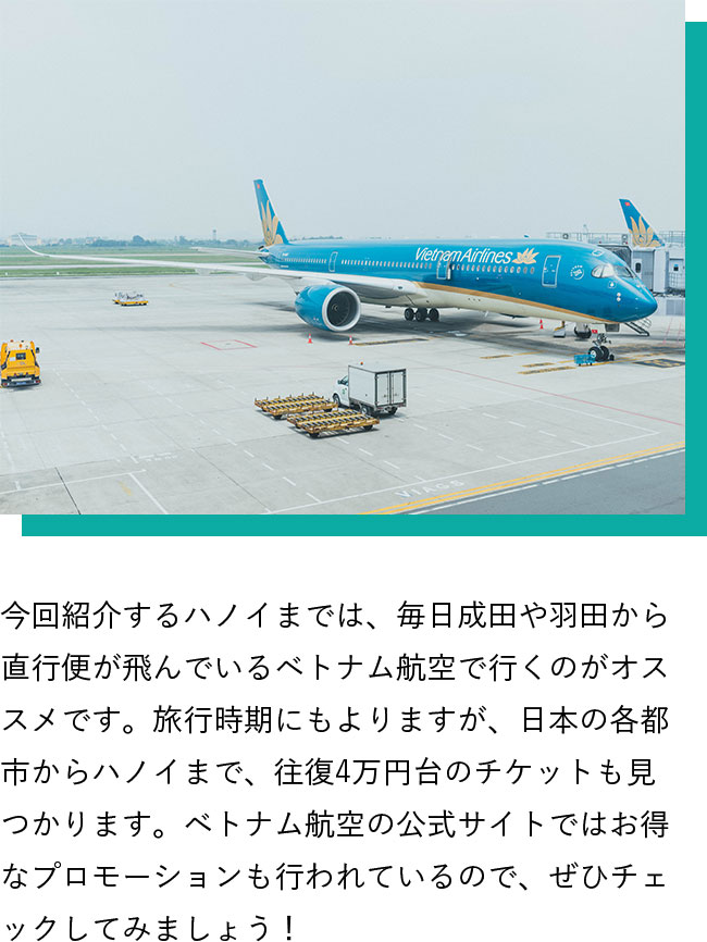 今回紹介するハノイまでは、毎日成田や羽田から直行便が飛んでいるベトナム航空で行くのがオススメです。旅行時期にもよりますが、日本の各都市からハノイまで、往復4万円台のチケットも見つかります。ベトナム航空の公式サイトではお得なプロモーションも行われているので、ぜひチェックしてみましょう！