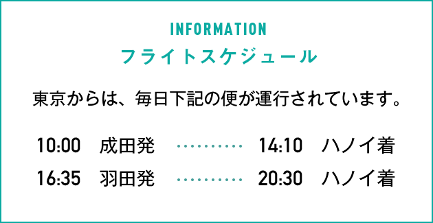 フライトスケジュール東京からは、毎日下記の便が運航されています。10:00成田発→14:10ハノイ着 16:35羽田発→20:30ハノイ着