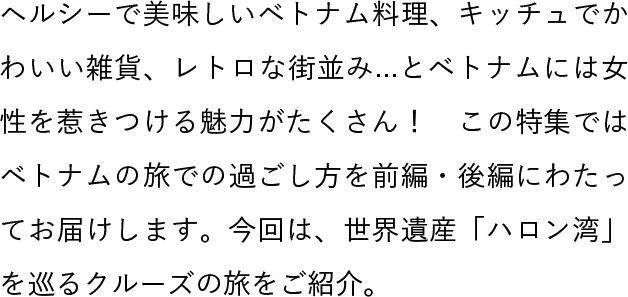 ヘルシーで美味しいベトナム料理、キッチュでかわいい雑貨、レトロな街並み...とベトナムには女性を惹きつける魅力がたくさん！　この特集ではベトナムの旅での過ごし方を前編・後編にわたってお届けします。今回は、世界遺産「ハロン湾」を巡るクルーズの旅をご紹介。