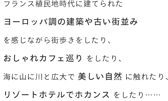 フランス植民地時代に建てられたヨーロッパ調の建築や古い街並みを感じながら街歩きをしたり、おしゃれカフェ巡りをしたり、海に山に川と広大で美しい自然に触れたり、リゾートホテルでホカンスをしたり……