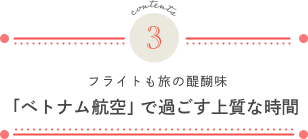 contents 3. フライトも旅の醍醐味 「ベトナム航空」で過ごす上質な時間