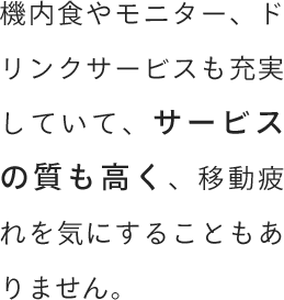 機内食やモニター、ドリンクサービスも充実していて、サービスの質も高く、移動疲れを気にすることもありません。