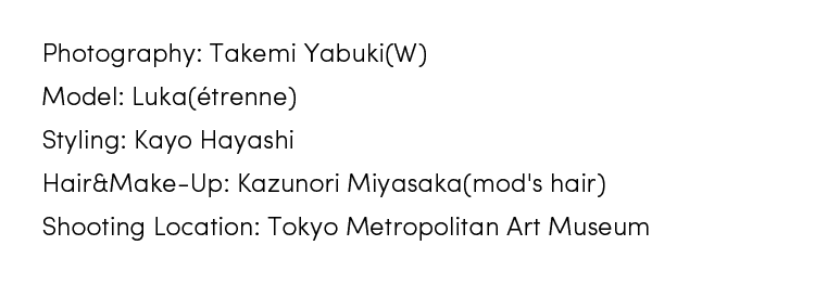 Photography: Takemi Yabuki(W)／Model: Luka(étrenne)／Styling: Kayo Hayashi／Hair & Make-Up: Kazunori Miyasaka(mod's hair)／Shooting Location: Tokyo Metropolitan Art Museum